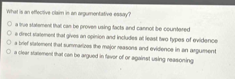 what is an effective claim in an argumentative essay?\n○ a true statement that can be proven using facts and cannot be countered\n○ a direct statement that gives an opinion and includes at least two types of evidence\n○ a brief statement that summarizes the major reasons and evidence in an argument\n○ a clear statement that can be argued in favor of or against using reasoning