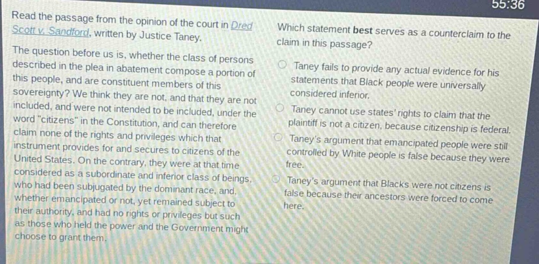 read the passage from the opinion of the court in dred scott v. sandford, written by justice taney. the question before us is, whether the class of persons described in the plea in abatement compose a portion of this people, and are constituent members of this sovereignty? we think they are not, and that they are not included, and were not intended to be included, under the word “citizens” in the constitution, and can therefore claim none of the rights and privileges which that instrument provides for and secures to citizens of the united states. on the contrary, they were at that time considered as a subordinate and inferior class of beings, who had been subjugated by the dominant race, and, whether emancipated or not, yet remained subject to their authority, and had no rights or privileges but such as those who held the power and the government might choose to grant them. which statement best serves as a counter - claim to the claim in this passage? taney fails to provide any actual evidence for his statements that black people were universally considered inferior. taney cannot use states’ rights to claim that the plaintiff is not a citizen, because citizenship is federal. taney’s argument that emancipated people were still controlled by white people is false because they were free. taney’s argument that blacks were not citizens is false because their ancestors were forced to come here.