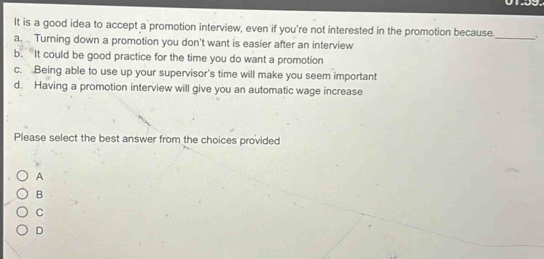 it is a good idea to accept a promotion interview, even if youre not interested in the promotion because _. a. turning down a promotion you dont want is easier after an interview b. it could be good practice for the time you do want a promotion c. being able to use up your supervisors time will make you seem important d. having a promotion interview will give you an automatic wage increase please select the best answer from the choices provided o a o b o c o d