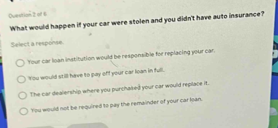 question 2 of 6\nwhat would happen if your car were stolen and you didnt have auto insurance?\nselect a response.\nyour car loan institution would be responsible for replacing your car.\nyou would still have to pay off your car loan in full.\nthe car dealership where you purchased your car would replace it.\nyou would not be required to pay the remainder of your car loan.