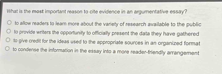 what is the most important reason to cite evidence in an argumentative essay?\n- to allow readers to learn more about the variety of research available to the public\n- to provide writers the opportunity to officially present the data they have gathered\n- to give credit for the ideas used to the appropriate sources in an organized format\n- to condense the information in the essay into a more reader - friendly arrangement