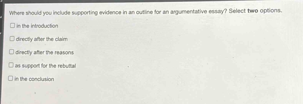 where should you include supporting evidence in an outline for an argumentative essay? select two options.\n□ in the introduction\n□ directly after the claim\n□ directly after the reasons\n□ as support for the rebuttal\n□ in the conclusion