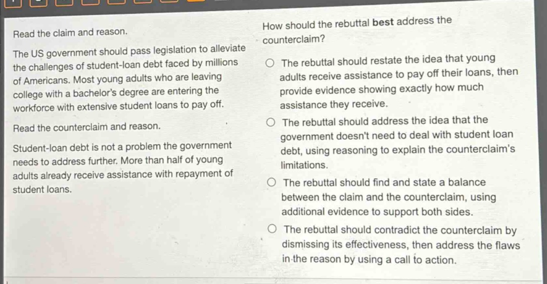 read the claim and reason.\nthe us government should pass legislation to alleviate the challenges of student - loan debt faced by millions of americans. most young adults who are leaving college with a bachelors degree are entering the workforce with extensive student loans to pay off.\nread the counterclaim and reason.\nstudent - loan debt is not a problem the government needs to address further. more than half of young adults already receive assistance with repayment of student loans.\nhow should the rebuttal best address the counterclaim?\nthe rebuttal should restate the idea that young adults receive assistance to pay off their loans, then provide evidence showing exactly how much assistance they receive.\nthe rebuttal should address the idea that the government doesnt need to deal with student loan debt, using reasoning to explain the counterclaims limitations.\nthe rebuttal should find and state a balance between the claim and the counterclaim, using additional evidence to support both sides.\nthe rebuttal should contradict the counterclaim by dismissing its effectiveness, then address the flaws in the reason by using a call to action.