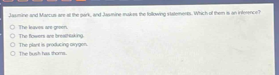 jasmine and marcus are at the park, and jasmine makes the following statements. which of them is an inference?\nthe leaves are green.\nthe flowers are breathtaking.\nthe plant is producing oxygen.\nthe bush has thorns.