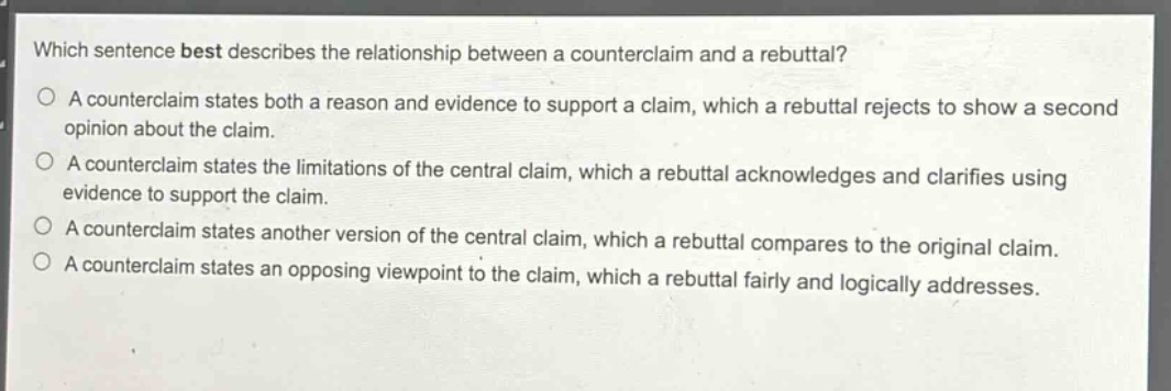 which sentence best describes the relationship between a counterclaim and a rebuttal?\na counterclaim states both a reason and evidence to support a claim, which a rebuttal rejects to show a second opinion about the claim.\na counterclaim states the limitations of the central claim, which a rebuttal acknowledges and clarifies using evidence to support the claim.\na counterclaim states another version of the central claim, which a rebuttal compares to the original claim.\na counterclaim states an opposing viewpoint to the claim, which a rebuttal fairly and logically addresses.