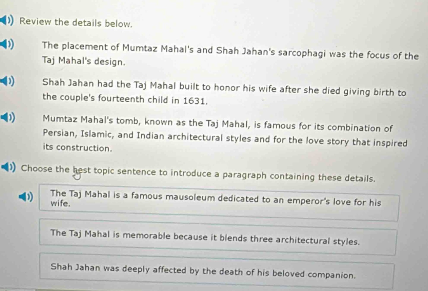 review the details below.\nthe placement of mumtaz mahals and shah jahans sarcophagi was the focus of the taj mahals design.\nshah jahan had the taj mahal built to honor his wife after she died giving birth to the couples fourteenth child in 1631.\nmumtaz mahals tomb, known as the taj mahal, is famous for its combination of persian, islamic, and indian architectural styles and for the love story that inspired its construction.\nchoose the best topic sentence to introduce a paragraph containing these details.\nthe taj mahal is a famous mausoleum dedicated to an emperors love for his wife.\nthe taj mahal is memorable because it blends three architectural styles.\nshah jahan was deeply affected by the death of his beloved companion.