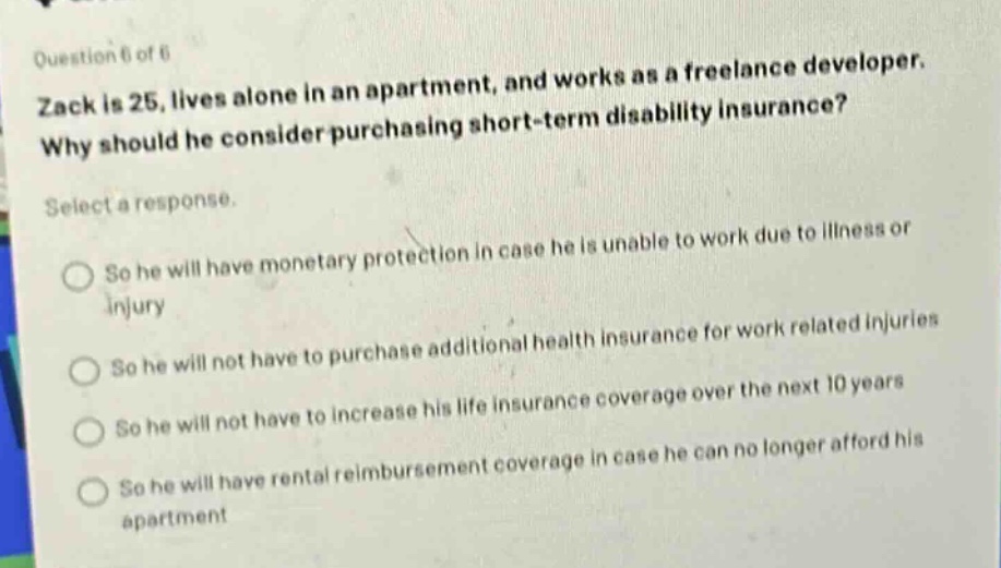 question 6 of 6\nzack is 25, lives alone in an apartment, and works as a freelance developer. why should he consider purchasing short - term disability insurance?\nselect a response.\nso he will have monetary protection in case he is unable to work due to illness or injury\nso he will not have to purchase additional health insurance for work related injuries\nso he will not have to increase his life insurance coverage over the next 10 years\nso he will have rental reimbursement coverage in case he can no longer afford his apartment