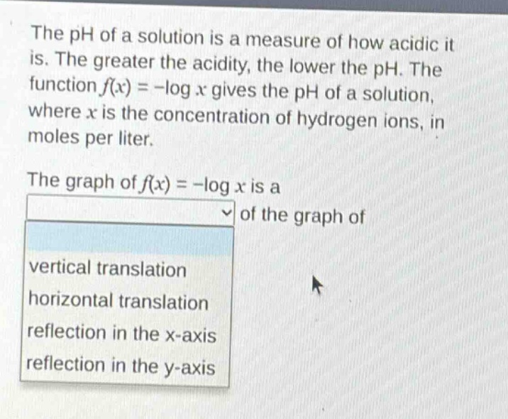 the ph of a solution is a measure of how acidic it is. the greater the acidity, the lower the ph. the function $f(x)=-log x$ gives the ph of a solution, where $x$ is the concentration of hydrogen ions, in moles per liter.\nthe graph of $f(x)=-log x$ is a \nvertical translation, horizontal translation, reflection in the x - axis, reflection in the y - axis of the graph of