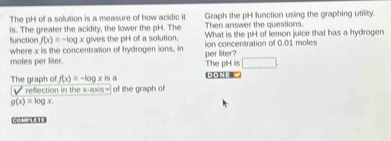 the ph of a solution is a measure of how acidic it is. the greater the acidity, the lower the ph. the function (f(x)=-log x) gives the ph of a solution, where (x) is the concentration of hydrogen ions, in moles per liter. the graph of (f(x)=-log x) is a reflection in the x - axis of the graph of (g(x)=log x). graph the ph function using the graphing utility. then answer the questions. what is the ph of lemon juice that has a hydrogen ion concentration of 0.01 moles per liter? the ph is