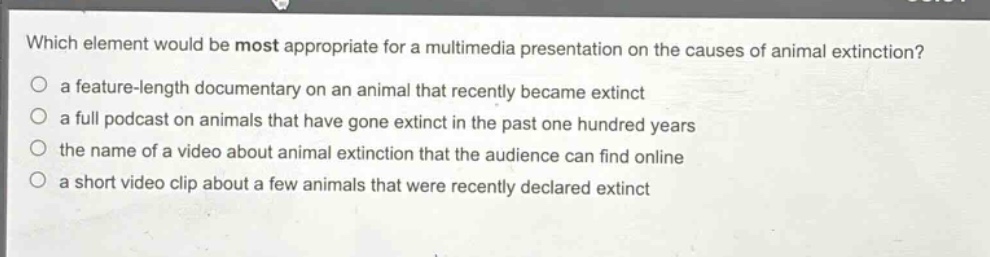 which element would be most appropriate for a multimedia presentation on the causes of animal extinction?\n a feature - length documentary on an animal that recently became extinct\n a full podcast on animals that have gone extinct in the past one hundred years\n the name of a video about animal extinction that the audience can find online\n a short video clip about a few animals that were recently declared extinct
