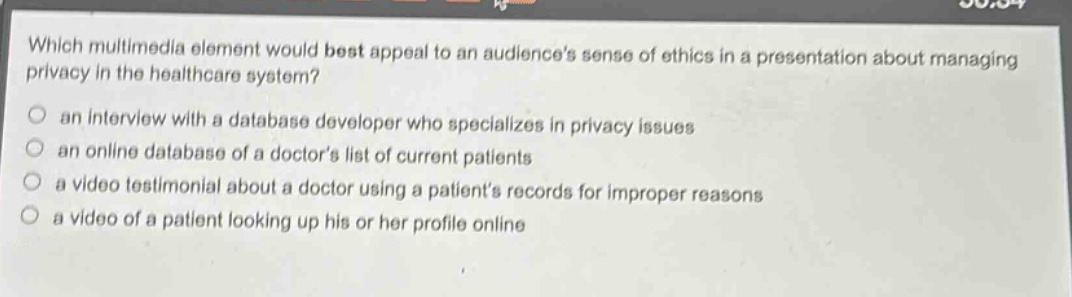 which multimedia element would best appeal to an audiences sense of ethics in a presentation about managing privacy in the healthcare system?\n- an interview with a database developer who specializes in privacy issues\n- an online database of a doctors list of current patients\n- a video testimonial about a doctor using a patients records for improper reasons\n- a video of a patient looking up his or her profile online