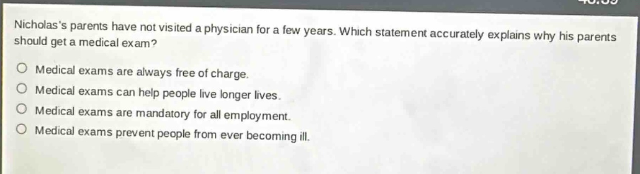 nicholass parents have not visited a physician for a few years. which statement accurately explains why his parents should get a medical exam?\no medical exams are always free of charge.\no medical exams can help people live longer lives.\no medical exams are mandatory for all employment.\no medical exams prevent people from ever becoming ill.