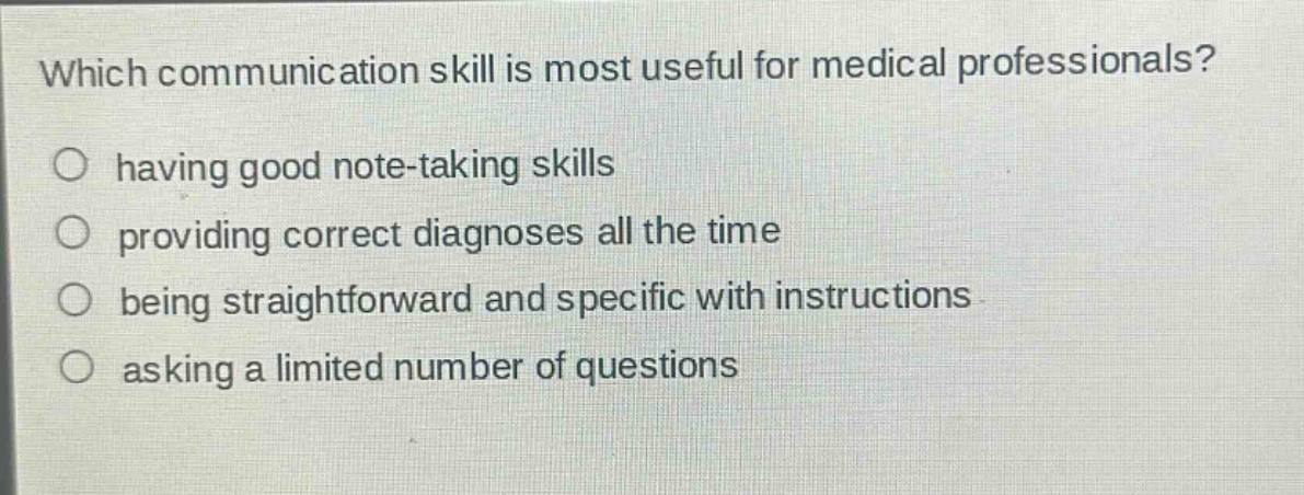 which communication skill is most useful for medical professionals?\n○ having good note - taking skills\n○ providing correct diagnoses all the time\n○ being straightforward and specific with instructions\n○ asking a limited number of questions
