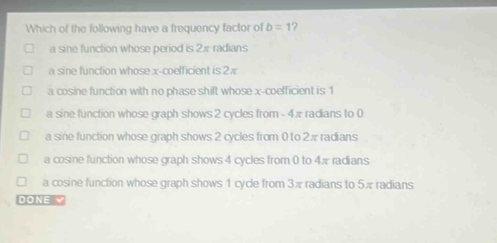 which of the following have a frequency factor of b = 1?\n□ a sine function whose period is 2π radians\n□ a sine function whose x - coefficient is 2π\n□ a cosine function with no phase shift whose x - coefficient is 1\n□ a sine function whose graph shows 2 cycles from - 4π radians to 0\n□ a sine function whose graph shows 2 cycles from 0 to 2π radians\n□ a cosine function whose graph shows 4 cycles from 0 to 4π radians\n□ a cosine function whose graph shows 1 cycle from 3π radians to 5π radians\ndone
