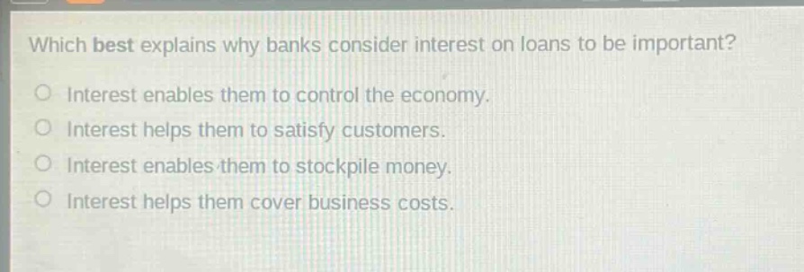 which best explains why banks consider interest on loans to be important?\no interest enables them to control the economy.\no interest helps them to satisfy customers.\no interest enables them to stockpile money.\no interest helps them cover business costs.