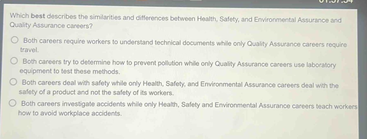 which best describes the similarities and differences between health, safety, and environmental assurance and quality assurance careers?\n○ both careers require workers to understand technical documents while only quality assurance careers require travel.\n○ both careers try to determine how to prevent pollution while only quality assurance careers use laboratory equipment to test these methods.\n○ both careers deal with safety while only health, safety, and environmental assurance careers deal with the safety of a product and not the safety of its workers.\n○ both careers investigate accidents while only health, safety and environmental assurance careers teach workers how to avoid workplace accidents.