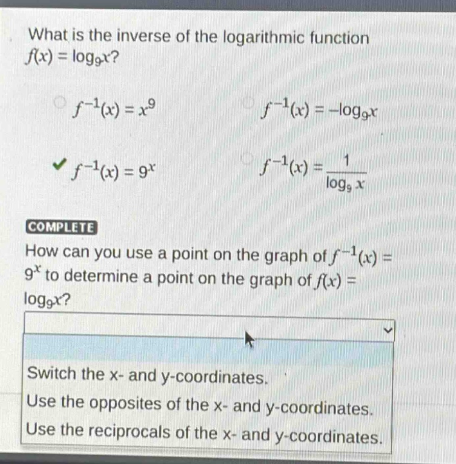 what is the inverse of the logarithmic function $f(x)=log_9x$?\n$f^{-1}(x)=x^9$ $f^{-1}(x)=-log_9x$\n$f^{-1}(x)=9^x$ $f^{-1}(x)=\frac{1}{log_9x}$\ncomplete\nhow can you use a point on the graph of $f^{-1}(x)=9^x$ to determine a point on the graph of $f(x)=log_9x$?\nswitch the x - and y - coordinates.\nuse the opposites of the x - and y - coordinates.\nuse the reciprocals of the x - and y - coordinates.