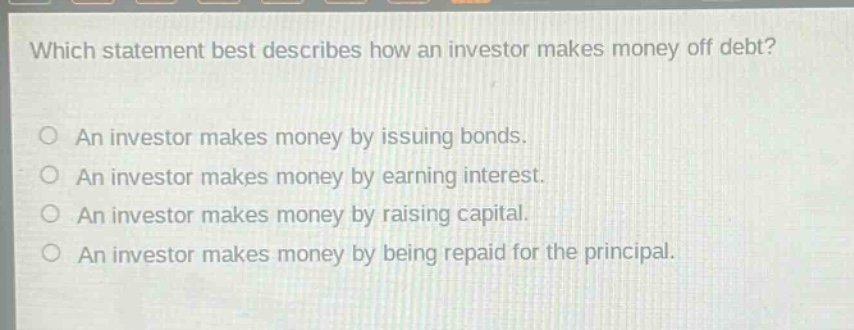 which statement best describes how an investor makes money off debt?\no an investor makes money by issuing bonds.\no an investor makes money by earning interest.\no an investor makes money by raising capital.\no an investor makes money by being repaid for the principal.