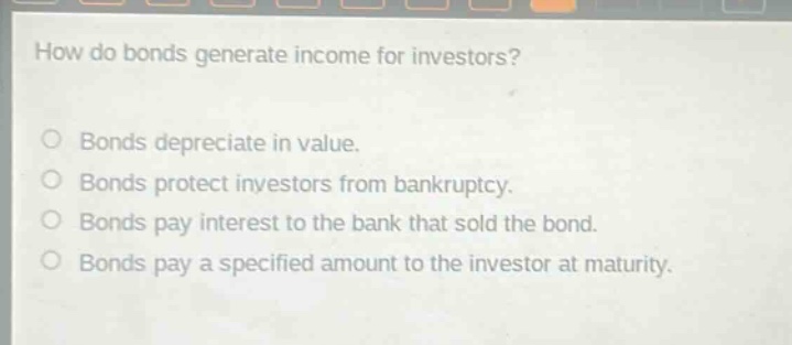 how do bonds generate income for investors?\nbonds depreciate in value.\nbonds protect investors from bankruptcy.\nbonds pay interest to the bank that sold the bond.\nbonds pay a specified amount to the investor at maturity.