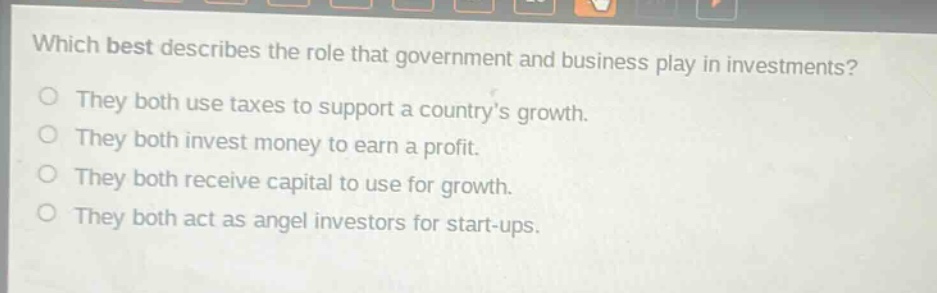 which best describes the role that government and business play in investments?\nthey both use taxes to support a countrys growth.\nthey both invest money to earn a profit.\nthey both receive capital to use for growth.\nthey both act as angel investors for start - ups.
