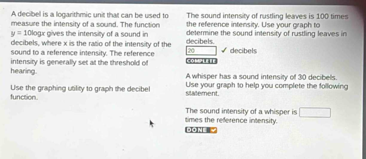 a decibel is a logarithmic unit that can be used to measure the intensity of a sound. the function y = 10logx gives the intensity of a sound in decibels, where x is the ratio of the intensity of the sound to a reference intensity. the reference intensity is generally set at the threshold of hearing. use the graphing utility to graph the decibel function. the sound intensity of rustling leaves is 100 times the reference intensity. use your graph to determine the sound intensity of rustling leaves in decibels. 20 decibels complete a whisper has a sound intensity of 30 decibels. use your graph to help you complete the following statement. the sound intensity of a whisper is times the reference intensity. done