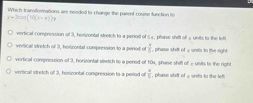 which transformations are needed to change the parent cosine function to (y = 3cos(10(x-pi)))?\nvertical compression of 3, horizontal stretch to a period of (5pi), phase shift of (pi) units to the left\nvertical stretch of 3, horizontal compression to a period of (\frac{pi}{5}), phase shift of (pi) units to the right\nvertical compression of 3, horizontal stretch to a period of (10pi), phase shift of (pi) units to the right\nvertical stretch of 3, horizontal compression to a period of (\frac{pi}{5}), phase shift of (pi) units to the left