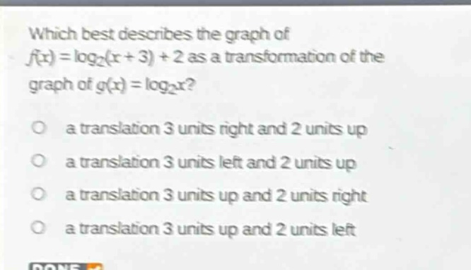 which best describes the graph of $f(x)=log_2(x + 3)+2$ as a transformation of the graph of $g(x)=log_2x$?\n a translation 3 units right and 2 units up\n a translation 3 units left and 2 units up\n a translation 3 units up and 2 units right\n a translation 3 units up and 2 units left