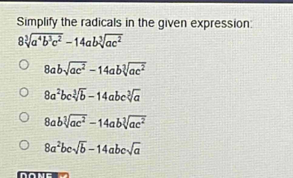 simplify the radicals in the given expression: $8sqrt3{a^{4}b^{3}c^{2}} - 14absqrt3{ac^{2}}$ \n$8absqrt{ac^{2}} - 14absqrt3{ac^{2}}$ \n$8a^{2}bcsqrt3{b} - 14abcsqrt3{a}$ \n$8absqrt3{ac^{2}} - 14absqrt3{ac^{2}}$ \n$8a^{2}bcsqrt{b} - 14abcsqrt{a}$