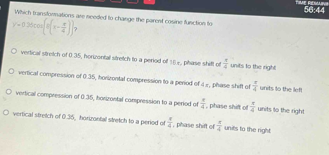 which transformations are needed to change the parent cosine function to (y = 0.35cosleft8left(x-\frac{pi}{4}\right)\right)?\nvertical stretch of 0.35, horizontal stretch to a period of (16pi), phase shift of (\frac{pi}{4}) units to the right\nvertical compression of 0.35, horizontal compression to a period of (4pi), phase shift of (\frac{pi}{4}) units to the left\nvertical compression of 0.35, horizontal compression to a period of (\frac{pi}{4}), phase shift of (\frac{pi}{4}) units to the right\nvertical stretch of 0.35, horizontal stretch to a period of (\frac{pi}{4}), phase shift of (\frac{pi}{4}) units to the right