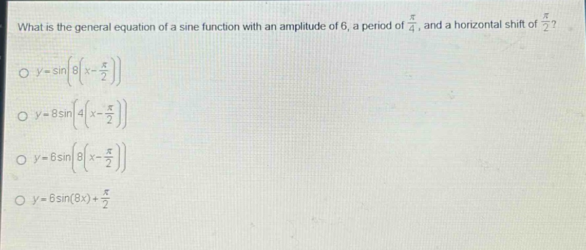 what is the general equation of a sine function with an amplitude of 6, a period of $\frac{pi}{4}$, and a horizontal shift of $\frac{pi}{2}$?\n$y = sinleft(8left(x-\frac{pi}{2}\right)\right)$\n$y = 8sinleft(4left(x-\frac{pi}{2}\right)\right)$\n$y = 6sinleft(8left(x-\frac{pi}{2}\right)\right)$\n$y = 6sin(8x)+\frac{pi}{2}$