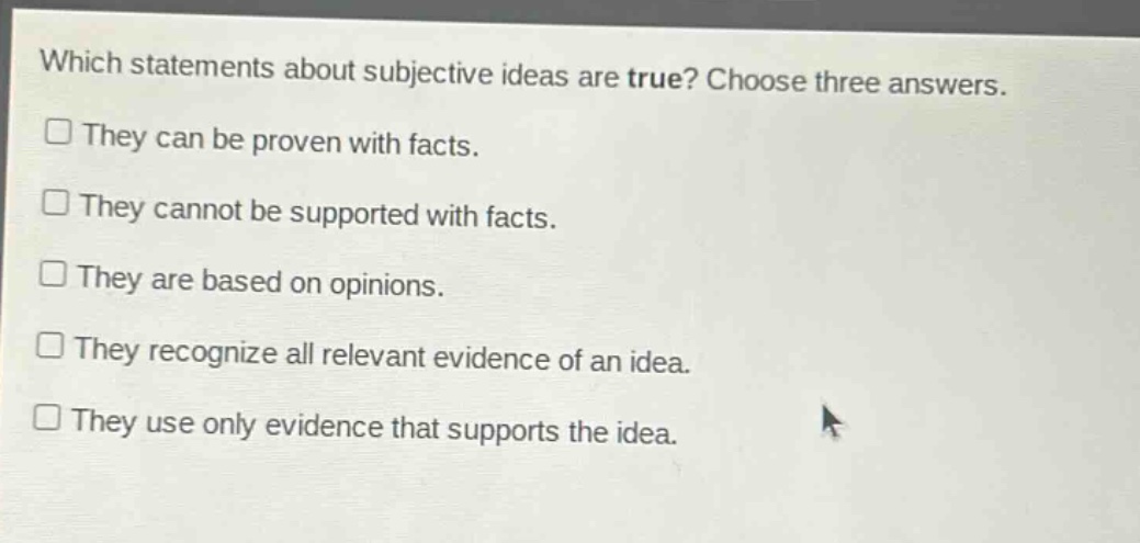 which statements about subjective ideas are true? choose three answers.\n□ they can be proven with facts.\n□ they cannot be supported with facts.\n□ they are based on opinions.\n□ they recognize all relevant evidence of an idea.\n□ they use only evidence that supports the idea.
