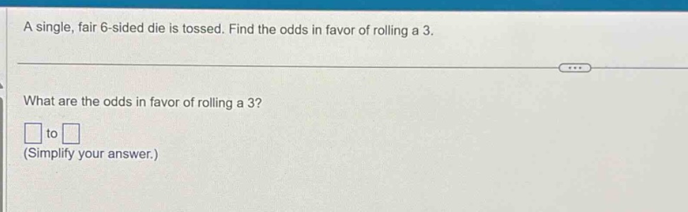 a single, fair 6 - sided die is tossed. find the odds in favor of rolling a 3.\nwhat are the odds in favor of rolling a 3?\n□ to □\n(simplify your answer.)