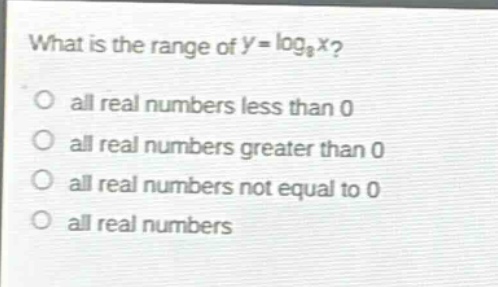 what is the range of $y = \\log_{8}x$?\no all real numbers less than 0\no all real numbers greater than 0\no all real numbers not equal to 0\no all real numbers