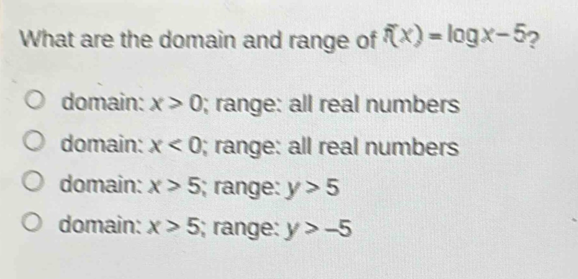 what are the domain and range of (f(x)=log x - 5)?\no domain: (x > 0); range: all real numbers\no domain: (x < 0); range: all real numbers\no domain: (x > 5); range: (y > 5)\no domain: (x > 5); range: (y > - 5)