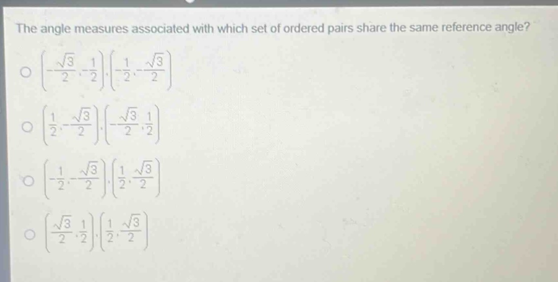 the angle measures associated with which set of ordered pairs share the same reference angle?\n$\\left(-\\frac{\\sqrt{3}}{2},-\\frac{1}{2}\\right),\\left(-\\frac{1}{2},-\\frac{\\sqrt{3}}{2}\\right)$\n$\\left(\\frac{1}{2},-\\frac{\\sqrt{3}}{2}\\right),\\left(-\\frac{\\sqrt{3}}{2},\\frac{1}{2}\\right)$\n$\\left(-\\frac{1}{2},-\\frac{\\sqrt{3}}{2}\\right),\\left(\\frac{1}{2},\\frac{\\sqrt{3}}{2}\\right)$\n$\\left(\\frac{\\sqrt{3}}{2},\\frac{1}{2}\\right),\\left(\\frac{1}{2},\\frac{\\sqrt{3}}{2}\\right)$