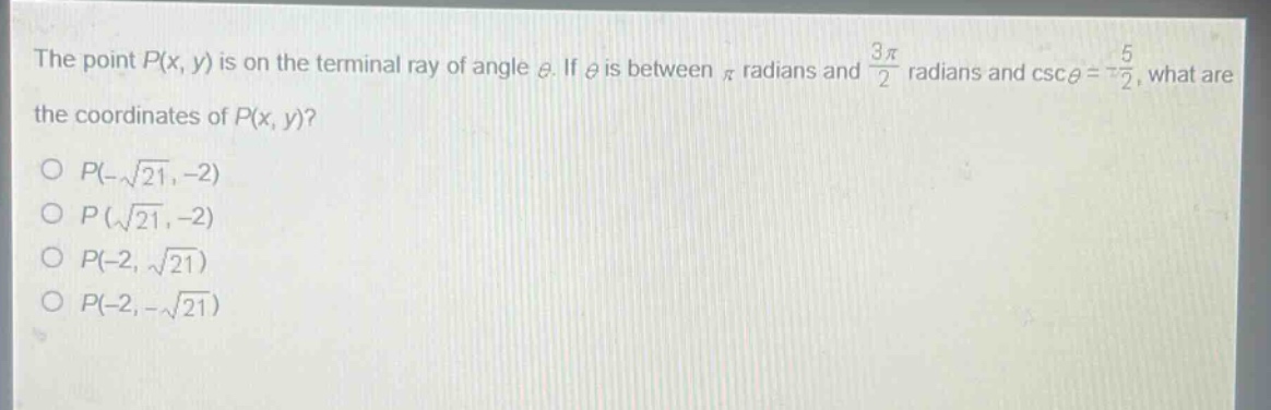 the point $p(x,y)$ is on the terminal ray of angle $\theta$. if $\theta$ is between $pi$ radians and $\frac{3pi}{2}$ radians and $csc\theta = -\frac{5}{2}$, what are the coordinates of $p(x,y)$?\n$p(-sqrt{21}, - 2)$\n$p(sqrt{21}, - 2)$\n$p(-2,sqrt{21})$\n$p(-2,-sqrt{21})$