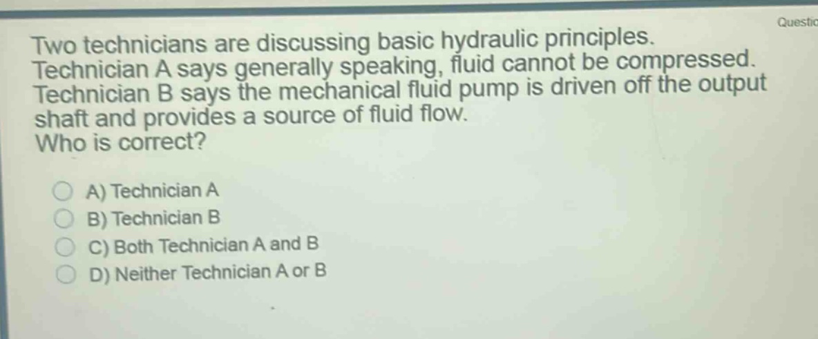 two technicians are discussing basic hydraulic principles. technician a says generally speaking, fluid cannot be compressed. technician b says the mechanical fluid pump is driven off the output shaft and provides a source of fluid flow. who is correct?\na) technician a\nb) technician b\nc) both technician a and b\nd) neither technician a or b