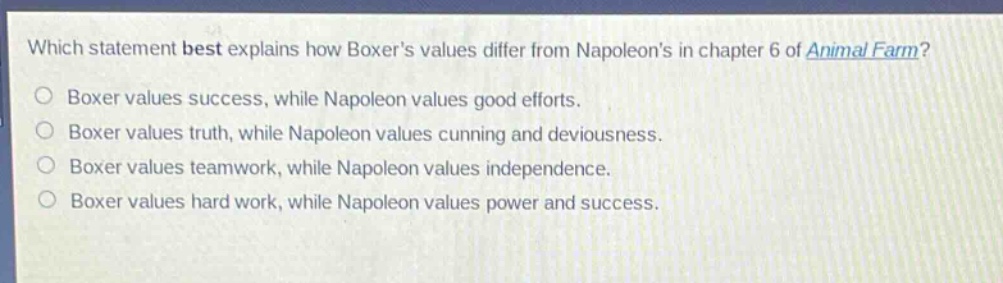 which statement best explains how boxers values differ from napoleons in chapter 6 of animal farm?\nboxer values success, while napoleon values good efforts.\nboxer values truth, while napoleon values cunning and deviousness.\nboxer values teamwork, while napoleon values independence.\nboxer values hard work, while napoleon values power and success.