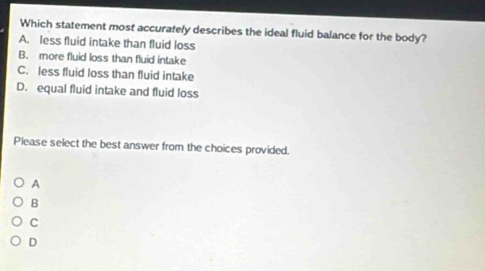 which statement most accurately describes the ideal fluid balance for the body? a. less fluid intake than fluid loss b. more fluid loss than fluid intake c. less fluid loss than fluid intake d. equal fluid intake and fluid loss please select the best answer from the choices provided. o a o b o c o d