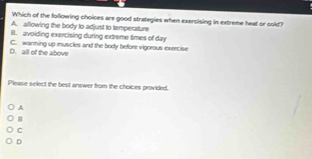 which of the following choices are good strategies when exercising in extreme heat or cold? a. allowing the body to adjust to temperature b. avoiding exercising during extreme times of day c. warming up muscles and the body before vigorous exercise d. all of the above please select the best answer from the choices provided. o a o b o c o d
