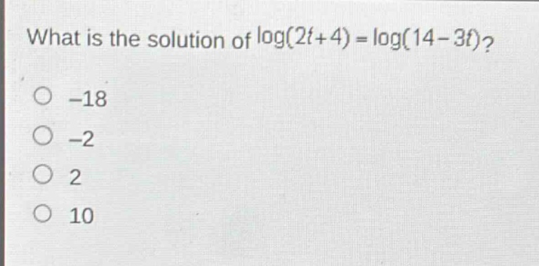 what is the solution of log(2t + 4) = log(14 - 3t)?\n-18\n-2\n2\n10