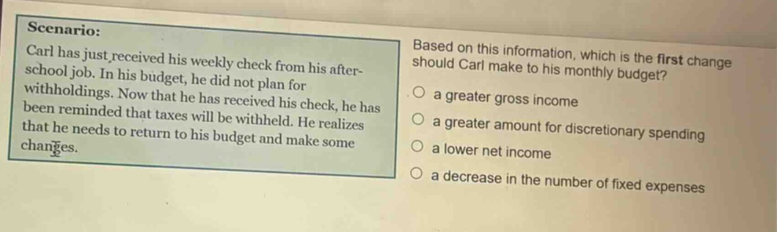 scenario: carl has just received his weekly check from his after - school job. in his budget, he did not plan for withholdings. now that he has received his check, he has been reminded that taxes will be withheld. he realizes that he needs to return to his budget and make some changes. based on this information, which is the first change should carl make to his monthly budget? a greater gross income a greater amount for discretionary spending a lower net income a decrease in the number of fixed expenses