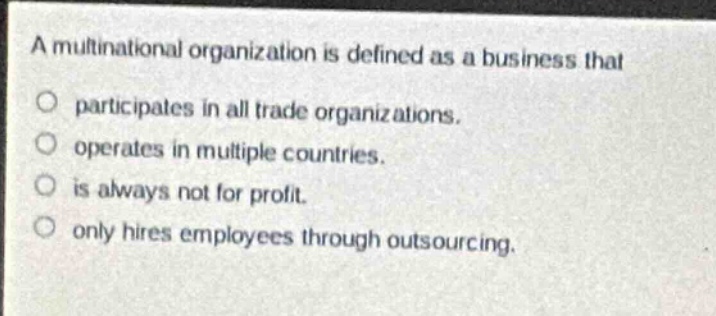 a multinational organization is defined as a business that\n○ participates in all trade organizations.\n○ operates in multiple countries.\n○ is always not for profit.\n○ only hires employees through outsourcing.