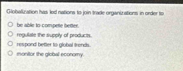 globalization has led nations to join trade organizations in order to\nbe able to compete better.\nregulate the supply of products.\nrespond better to global trends.\nmonitor the global economy.