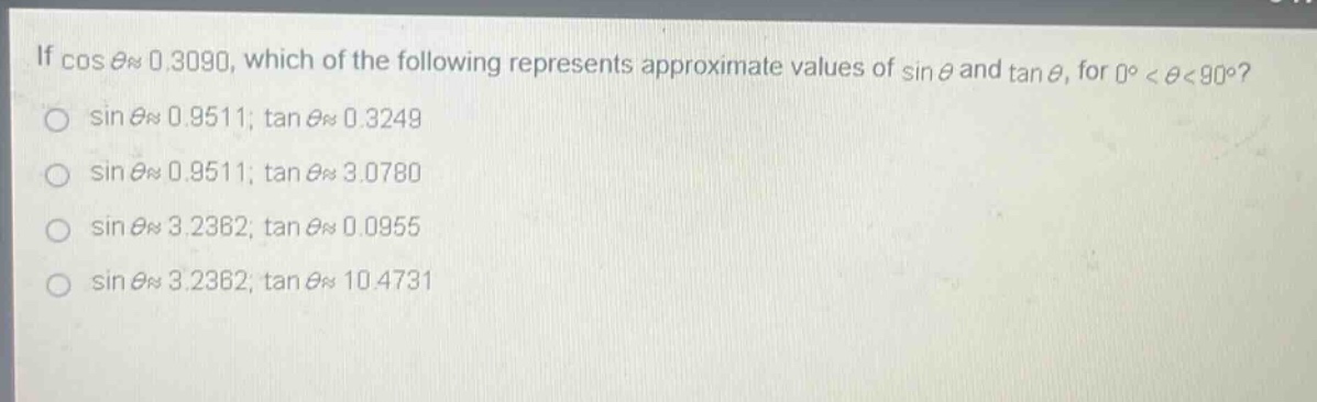if $cos\thetaapprox0.3090$, which of the following represents approximate values of $sin\theta$ and $\tan\theta$, for $0^{circ}<\theta<90^{circ}$?\n$sin\thetaapprox0.9511$; $\tan\thetaapprox0.3249$\n$sin\thetaapprox0.9511$; $\tan\thetaapprox3.0780$\n$sin\thetaapprox3.2362$; $\tan\thetaapprox0.0955$\n$sin\thetaapprox3.2362$; $\tan\thetaapprox10.4731$