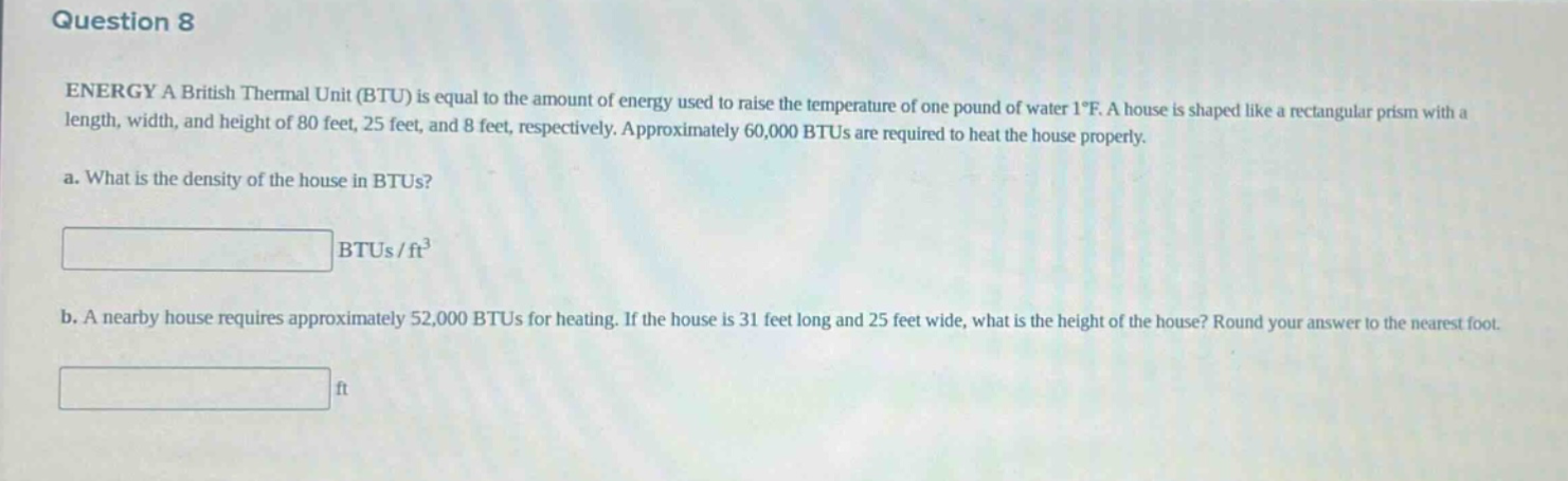 question 8\nenergy a british thermal unit (btu) is equal to the amount of energy used to raise the temperature of one pound of water 1°f. a house is shaped like a rectangular prism with a length, width, and height of 80 feet, 25 feet, and 8 feet, respectively. approximately 60,000 btus are required to heat the house properly.\na. what is the density of the house in btus?\nbtus/ft³\nb. a nearby house requires approximately 52,000 btus for heating. if the house is 31 feet long and 25 feet wide, what is the height of the house? round your answer to the nearest foot.\nft