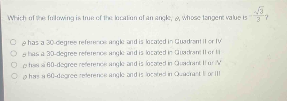 which of the following is true of the location of an angle, $\theta$, whose tangent value is $-\frac{sqrt{3}}{3}$?\n$\theta$ has a 30 - degree reference angle and is located in quadrant ii or iv\n$\theta$ has a 30 - degree reference angle and is located in quadrant ii or iii\n$\theta$ has a 60 - degree reference angle and is located in quadrant ii or iv\n$\theta$ has a 60 - degree reference angle and is located in quadrant ii or iii