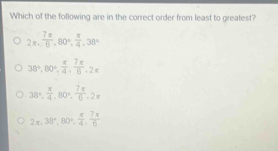 which of the following are in the correct order from least to greatest?\n$2pi,\frac{7pi}{6},80^{circ},\frac{pi}{4},38^{circ}$\n$38^{circ},80^{circ},\frac{pi}{4},\frac{7pi}{6},2pi$\n$38^{circ},\frac{pi}{4},80^{circ},\frac{7pi}{6},2pi$\n$2pi,38^{circ},80^{circ},\frac{pi}{4},\frac{7pi}{6}$