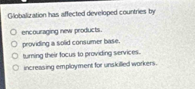 globalization has affected developed countries by\nencouraging new products.\nproviding a solid consumer base.\nturning their focus to providing services.\nincreasing employment for unskilled workers.