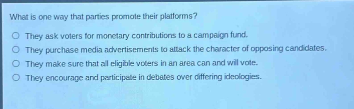 what is one way that parties promote their platforms?\nthey ask voters for monetary contributions to a campaign fund.\nthey purchase media advertisements to attack the character of opposing candidates.\nthey make sure that all eligible voters in an area can and will vote.\nthey encourage and participate in debates over differing ideologies.